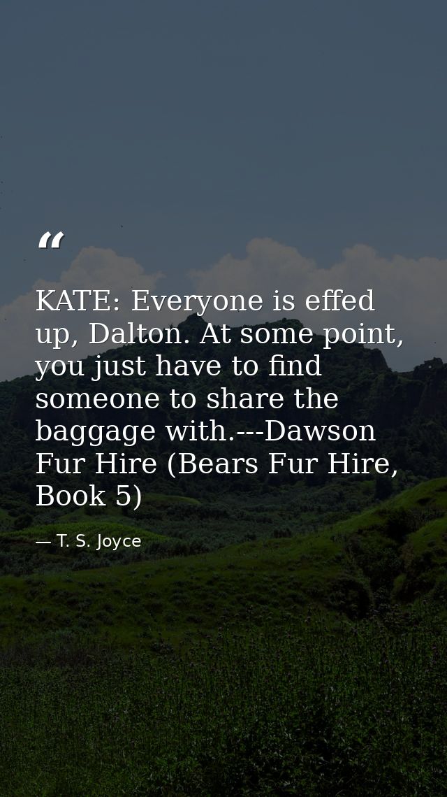 KATE: Everyone is effed up, Dalton. At some point, you just have to find someone to share the baggage with.---Dawson Fur — T. S. Joyce