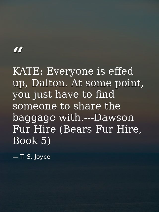 KATE: Everyone is effed up, Dalton. At some point, you just have to find someone to share the baggage with.---Dawson Fur — T. S. Joyce