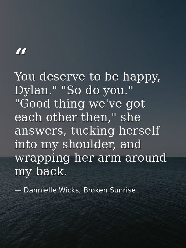 You deserve to be happy, Dylan." "So do you." "Good thing we've got each other then," she answers, tucking herself into  — Dannielle Wicks, Broken Sunrise