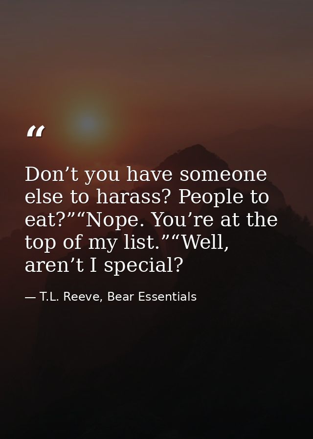 Don’t you have someone else to harass? People to eat?”“Nope. You’re at the top of my list.”“Well, aren’t I special? — T.L. Reeve, Bear Essentials