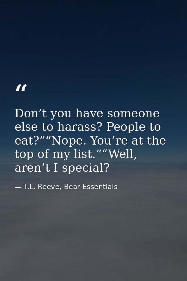 Don’t you have someone else to harass? People to eat?”“Nope. You’re at the top of my list.”“Well, aren’t I special? — T.L. Reeve, Bear Essentials