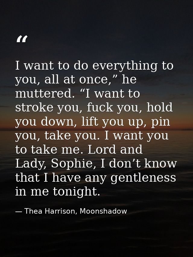 I want to do everything to you, all at once,” he muttered. “I want to stroke you, fuck you, hold you down, lift you up,  — Thea Harrison, Moonshadow