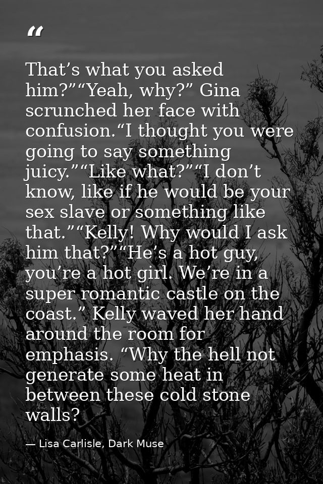 That’s what you asked him?”“Yeah, why?” Gina scrunched her face with confusion.“I thought you were going to say somethin — Lisa Carlisle, Dark Muse