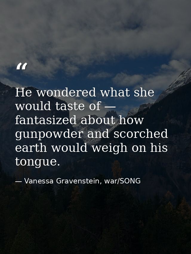 He wondered what she would taste of — fantasized about how gunpowder and scorched earth would weigh on his tongue. — Vanessa Gravenstein, war/SONG