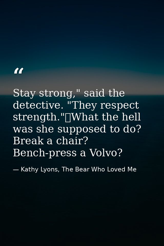 Stay strong," said the detective. "They respect strength."	What the hell was she supposed to do? Break a chair? Bench-pr — Kathy Lyons, The Bear Who Loved Me