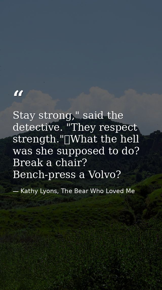Stay strong," said the detective. "They respect strength."	What the hell was she supposed to do? Break a chair? Bench-pr — Kathy Lyons, The Bear Who Loved Me