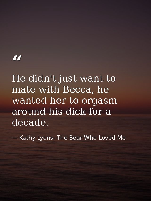 He didn't just want to mate with Becca, he wanted her to orgasm around his dick for a decade. — Kathy Lyons, The Bear Who Loved Me