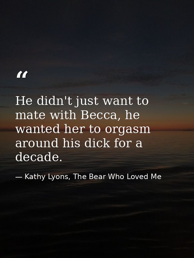 He didn't just want to mate with Becca, he wanted her to orgasm around his dick for a decade. — Kathy Lyons, The Bear Who Loved Me