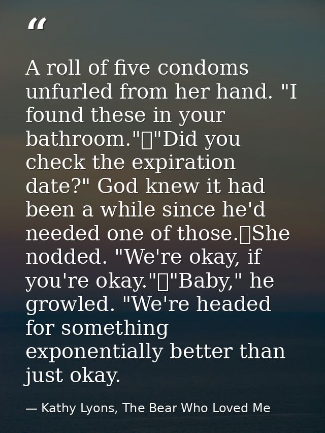 A roll of five condoms unfurled from her hand. "I found these in your bathroom."	"Did you check the expiration date?" Go — Kathy Lyons, The Bear Who Loved Me