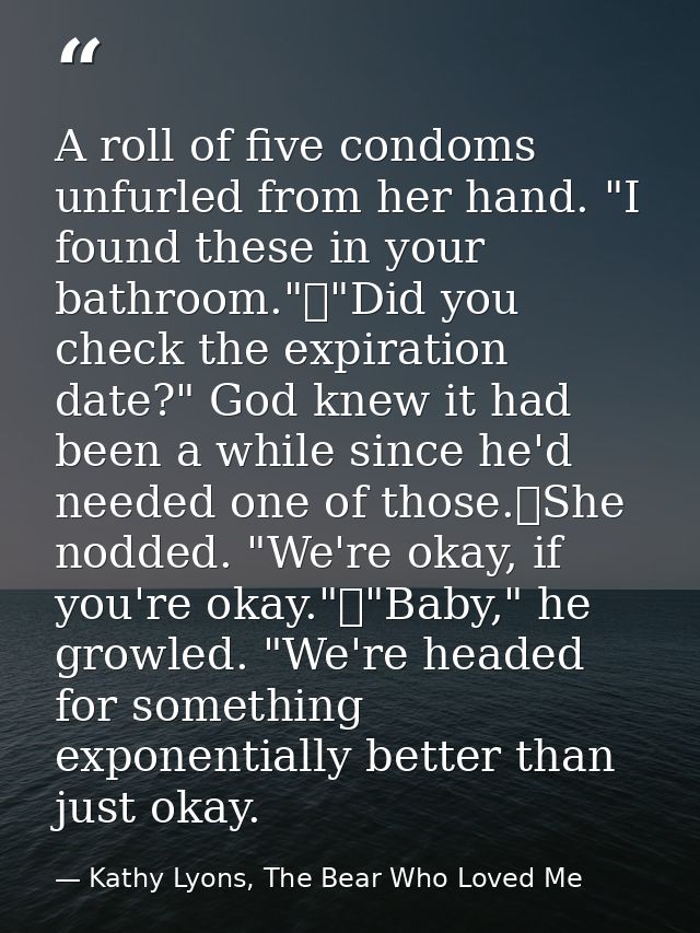 A roll of five condoms unfurled from her hand. "I found these in your bathroom."	"Did you check the expiration date?" Go — Kathy Lyons, The Bear Who Loved Me