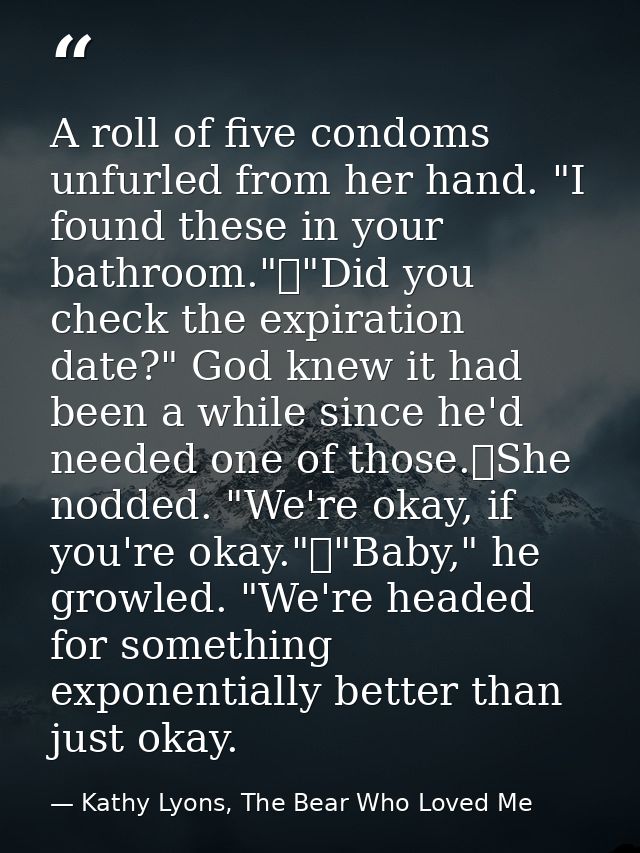 A roll of five condoms unfurled from her hand. "I found these in your bathroom."	"Did you check the expiration date?" Go — Kathy Lyons, The Bear Who Loved Me