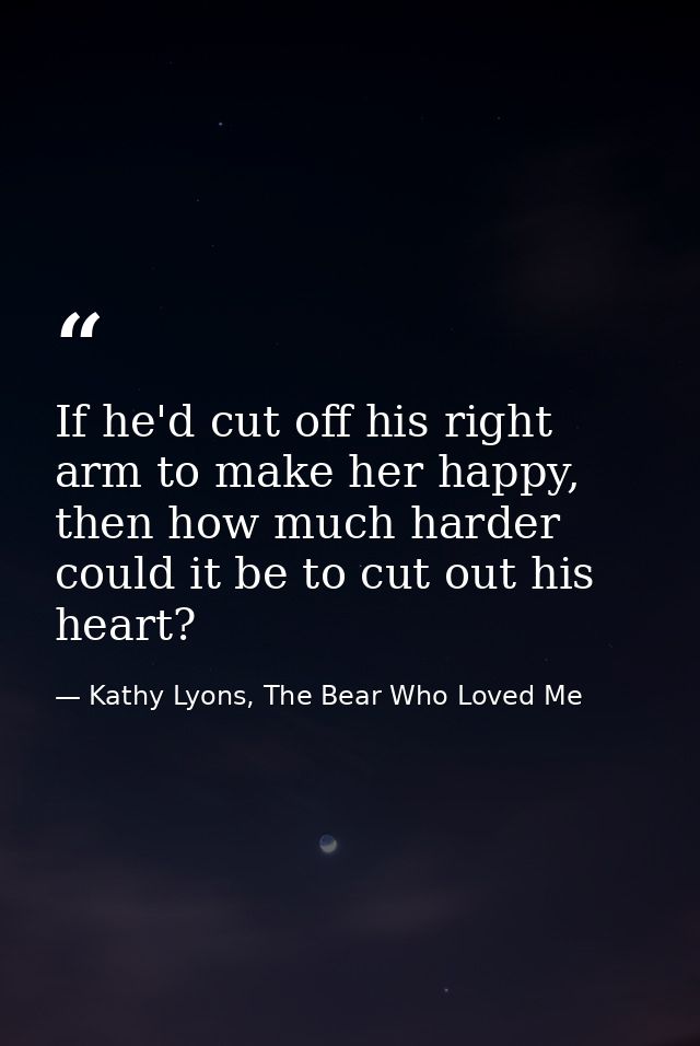 If he'd cut off his right arm to make her happy, then how much harder could it be to cut out his heart? — Kathy Lyons, The Bear Who Loved Me