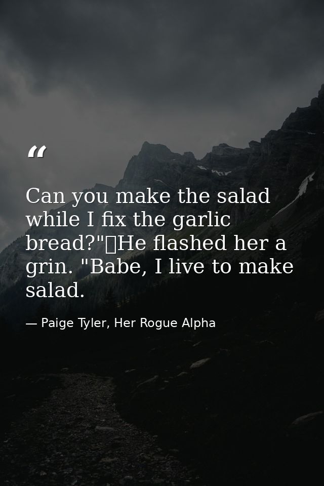 Can you make the salad while I fix the garlic bread?"	He flashed her a grin. "Babe, I live to make salad. — Paige Tyler, Her Rogue Alpha