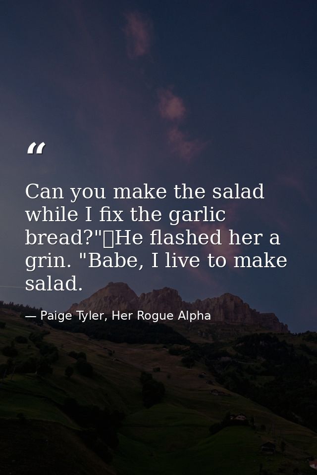 Can you make the salad while I fix the garlic bread?"	He flashed her a grin. "Babe, I live to make salad. — Paige Tyler, Her Rogue Alpha