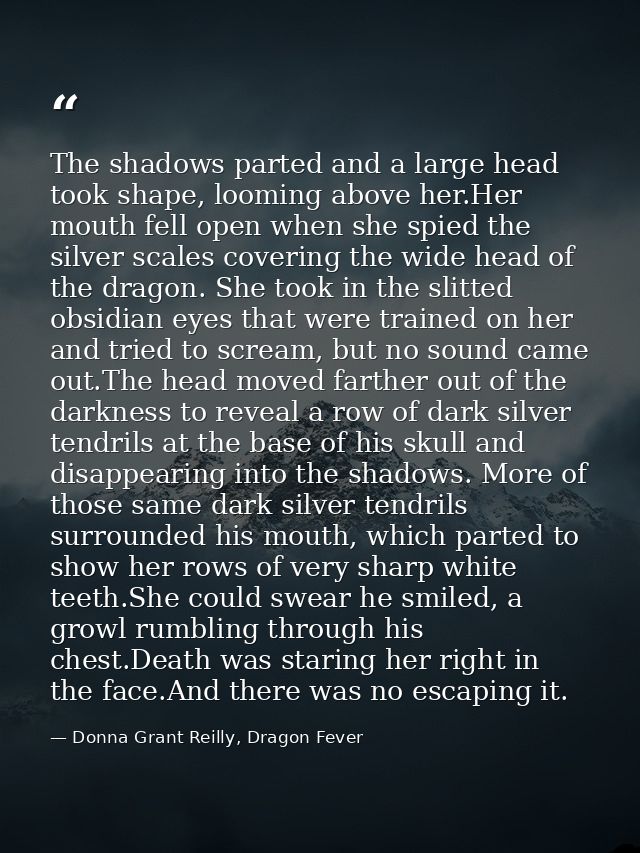 The shadows parted and a large head took shape, looming above her.Her mouth fell open when she spied the silver scales c — Donna Grant Reilly, Dragon Fever