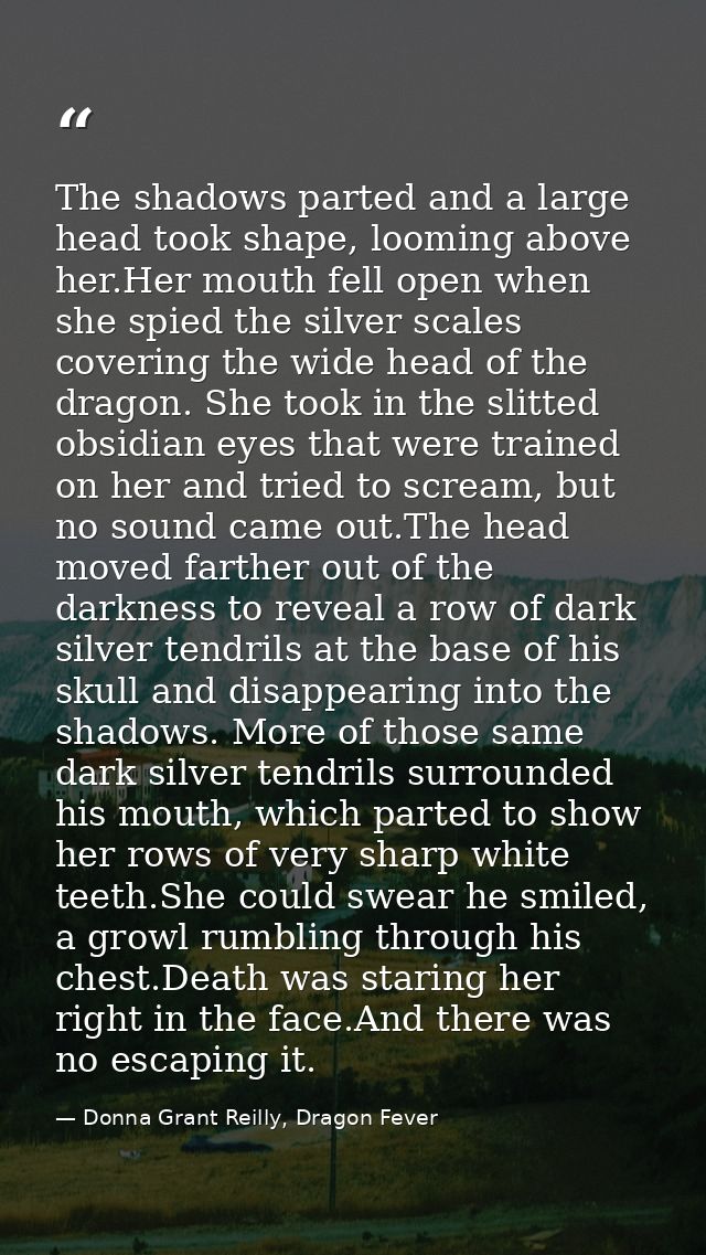 The shadows parted and a large head took shape, looming above her.Her mouth fell open when she spied the silver scales c — Donna Grant Reilly, Dragon Fever