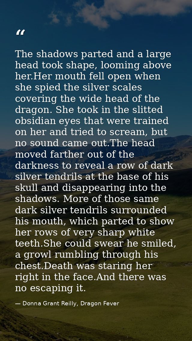 The shadows parted and a large head took shape, looming above her.Her mouth fell open when she spied the silver scales c — Donna Grant Reilly, Dragon Fever