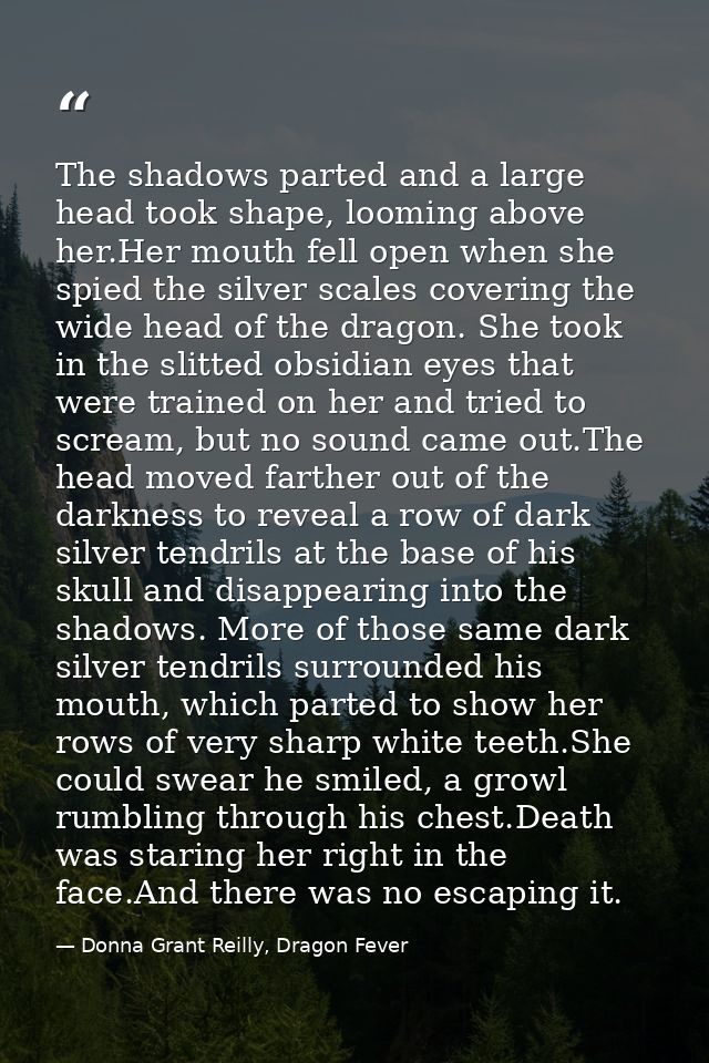 The shadows parted and a large head took shape, looming above her.Her mouth fell open when she spied the silver scales c — Donna Grant Reilly, Dragon Fever