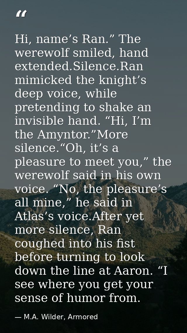 Hi, name’s Ran.” The werewolf smiled, hand extended.Silence.Ran mimicked the knight’s deep voice, while pretending to sh — M.A. Wilder, Armored