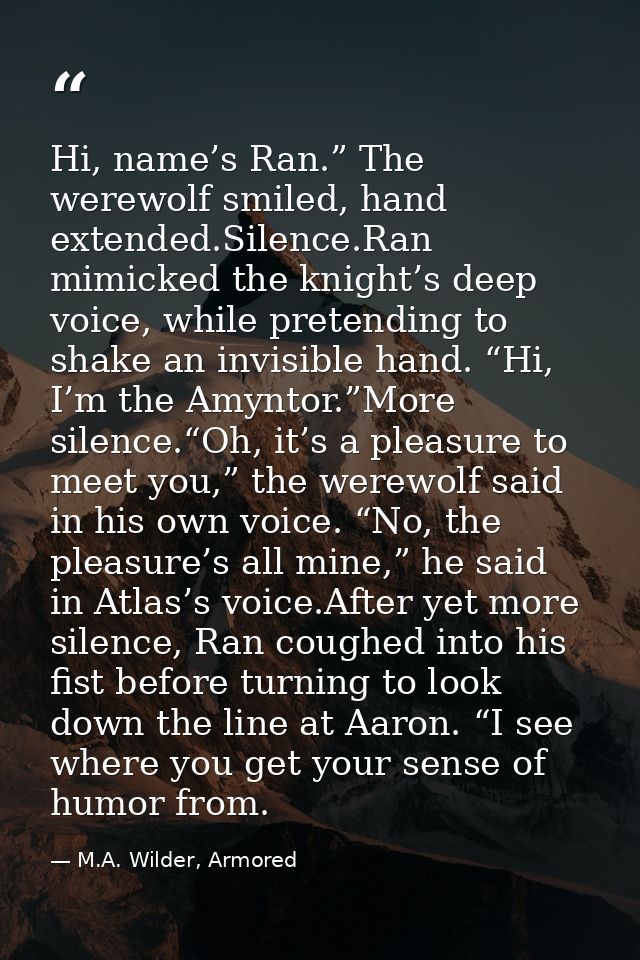 Hi, name’s Ran.” The werewolf smiled, hand extended.Silence.Ran mimicked the knight’s deep voice, while pretending to sh — M.A. Wilder, Armored