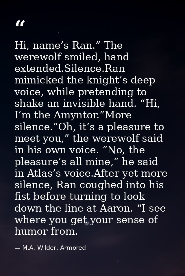 Hi, name’s Ran.” The werewolf smiled, hand extended.Silence.Ran mimicked the knight’s deep voice, while pretending to sh — M.A. Wilder, Armored