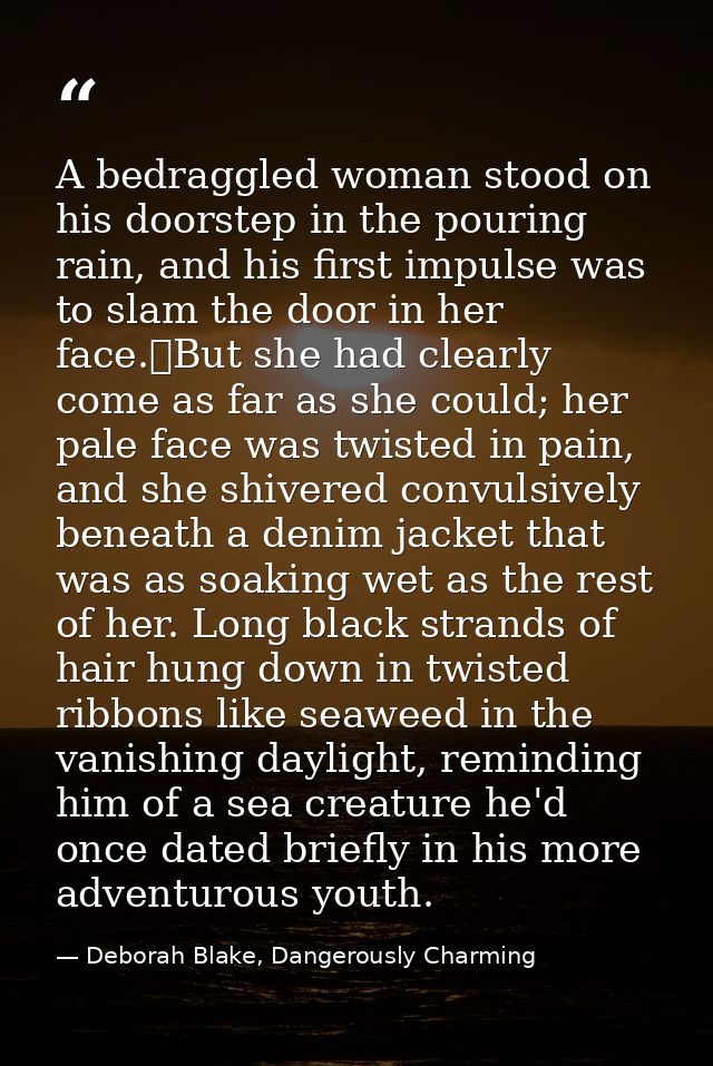 A bedraggled woman stood on his doorstep in the pouring rain, and his first impulse was to slam the door in her face.	Bu — Deborah Blake, Dangerously Charming