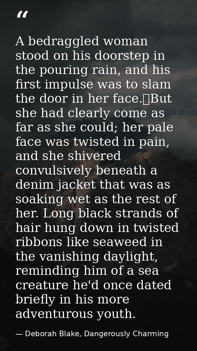 A bedraggled woman stood on his doorstep in the pouring rain, and his first impulse was to slam the door in her face.	Bu — Deborah Blake, Dangerously Charming