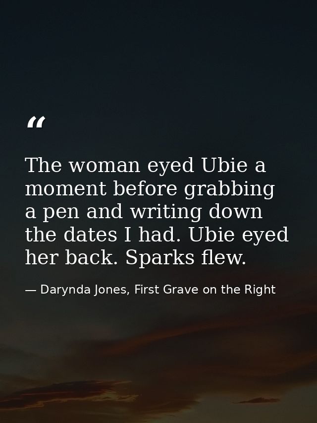 The woman eyed Ubie a moment before grabbing a pen and writing down the dates I had. Ubie eyed her back. Sparks flew. — Darynda Jones, First Grave on the Right