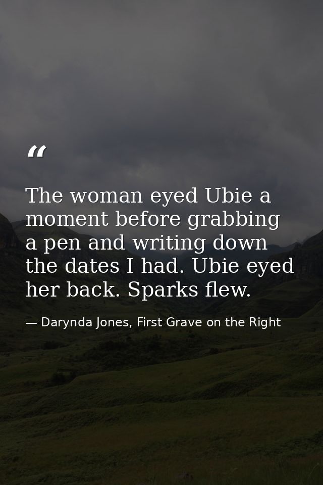 The woman eyed Ubie a moment before grabbing a pen and writing down the dates I had. Ubie eyed her back. Sparks flew. — Darynda Jones, First Grave on the Right