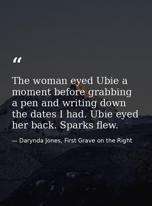 The woman eyed Ubie a moment before grabbing a pen and writing down the dates I had. Ubie eyed her back. Sparks flew. — Darynda Jones, First Grave on the Right