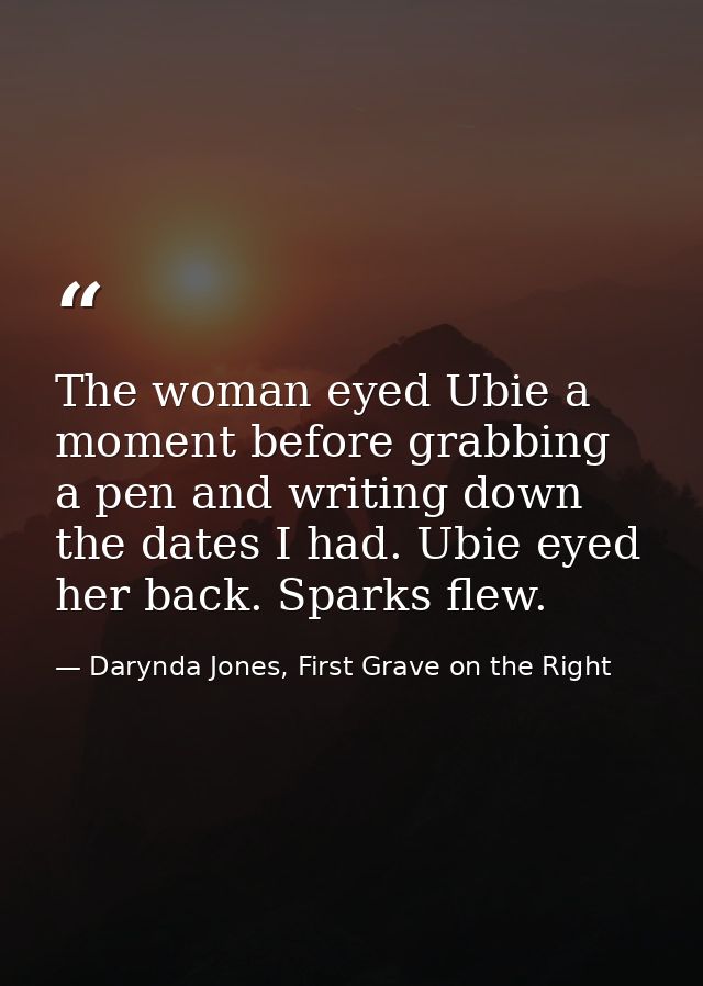 The woman eyed Ubie a moment before grabbing a pen and writing down the dates I had. Ubie eyed her back. Sparks flew. — Darynda Jones, First Grave on the Right