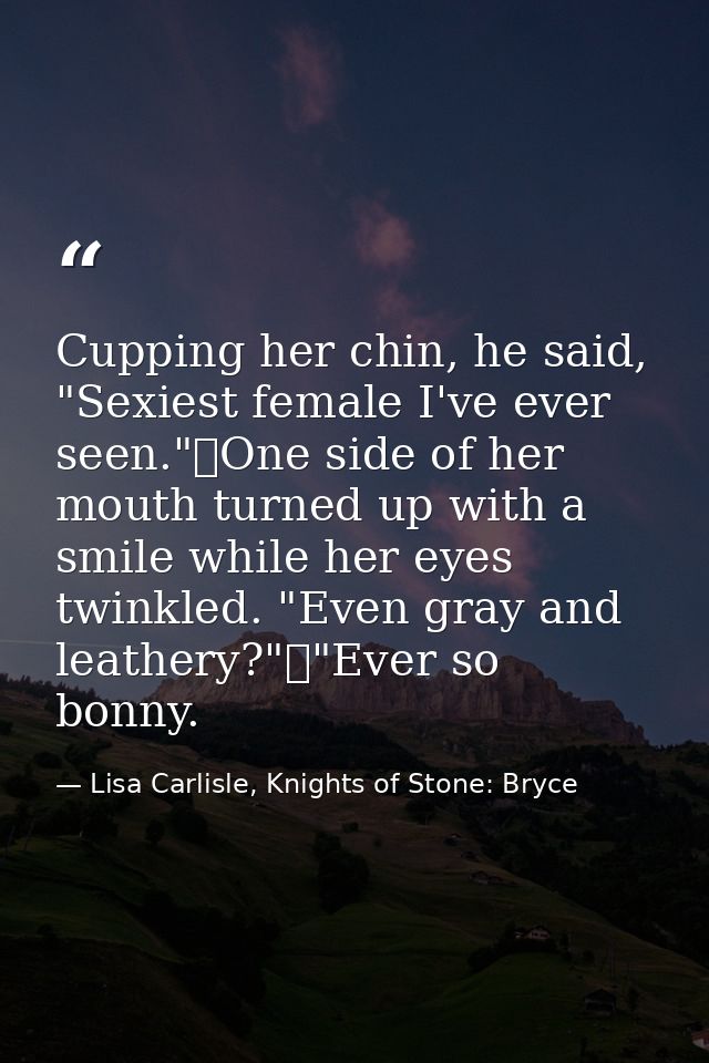 Cupping her chin, he said, "Sexiest female I've ever seen."	One side of her mouth turned up with a smile while her eyes  — Lisa Carlisle, Knights of Stone: Bryce