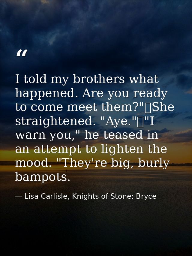 I told my brothers what happened. Are you ready to come meet them?"	She straightened. "Aye."	"I warn you," he teased in  — Lisa Carlisle, Knights of Stone: Bryce