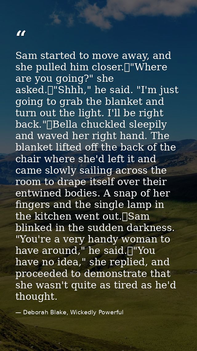 Sam started to move away, and she pulled him closer.	"Where are you going?" she asked.	"Shhh," he said. "I'm just going  — Deborah Blake, Wickedly Powerful