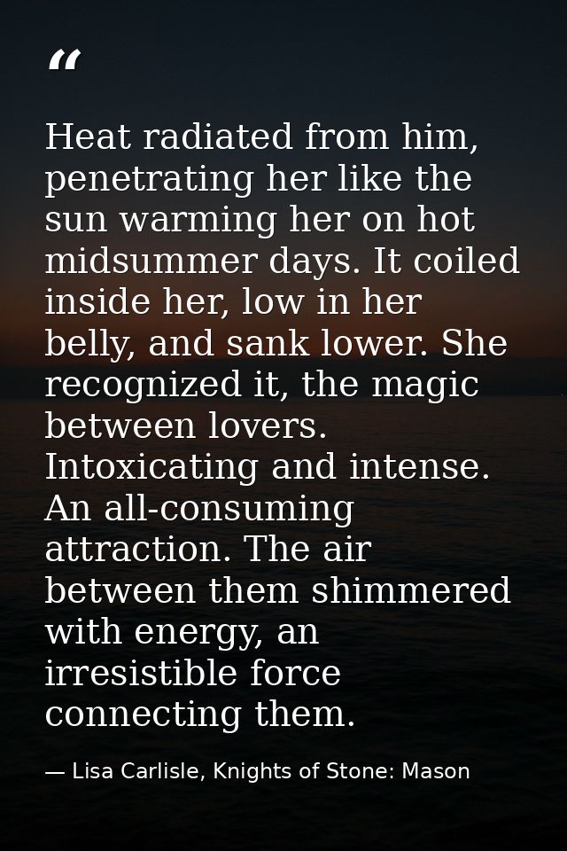 Heat radiated from him, penetrating her like the sun warming her on hot midsummer days. It coiled inside her, low in her — Lisa Carlisle, Knights of Stone: Mason