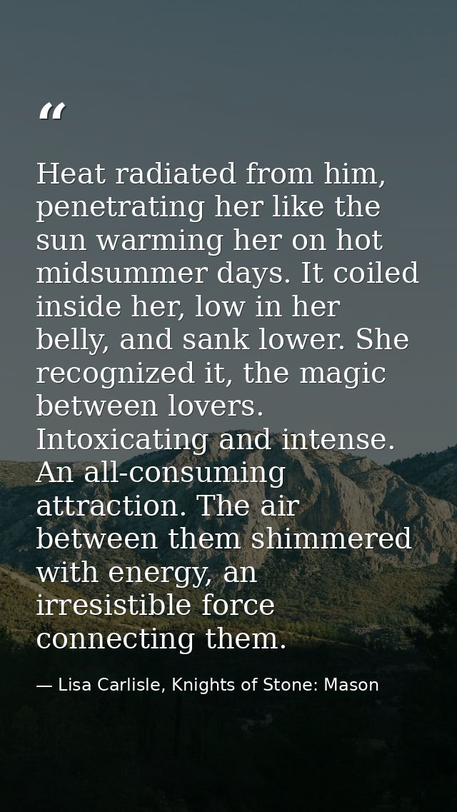 Heat radiated from him, penetrating her like the sun warming her on hot midsummer days. It coiled inside her, low in her — Lisa Carlisle, Knights of Stone: Mason