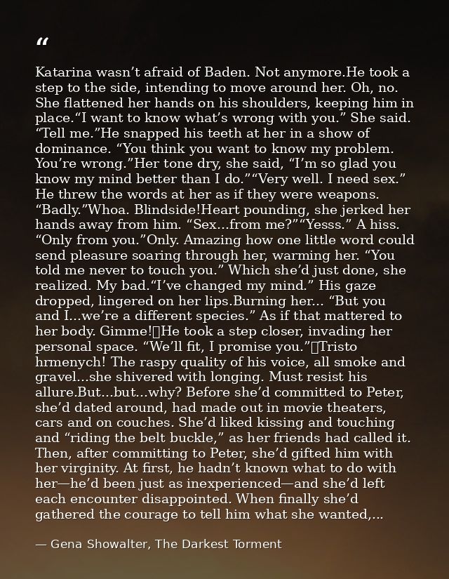 Katarina wasn’t afraid of Baden. Not anymore.He took a step to the side, intending to move around her. Oh, no. She flatt — Gena Showalter, The Darkest Torment