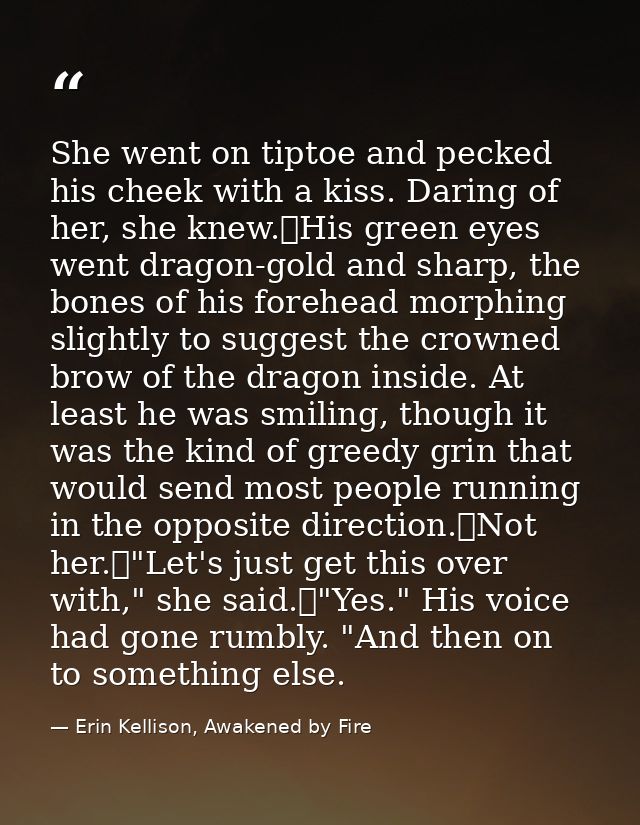 She went on tiptoe and pecked his cheek with a kiss. Daring of her, she knew.	His green eyes went dragon-gold and sharp, — Erin Kellison, Awakened by Fire