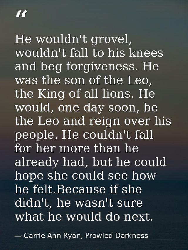 He wouldn't grovel, wouldn't fall to his knees and beg forgiveness. He was the son of the Leo, the King of all lions. He — Carrie Ann Ryan, Prowled Darkness