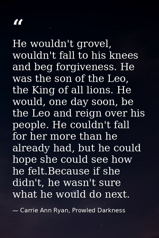 He wouldn't grovel, wouldn't fall to his knees and beg forgiveness. He was the son of the Leo, the King of all lions. He — Carrie Ann Ryan, Prowled Darkness