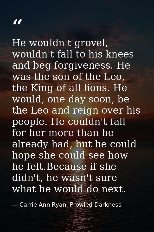 He wouldn't grovel, wouldn't fall to his knees and beg forgiveness. He was the son of the Leo, the King of all lions. He — Carrie Ann Ryan, Prowled Darkness