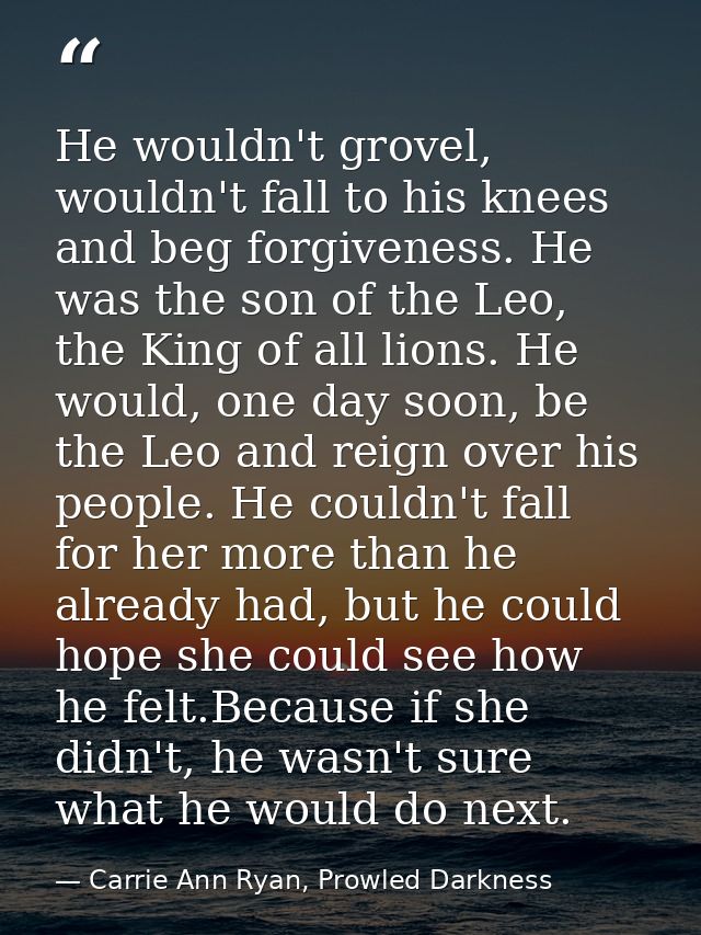 He wouldn't grovel, wouldn't fall to his knees and beg forgiveness. He was the son of the Leo, the King of all lions. He — Carrie Ann Ryan, Prowled Darkness