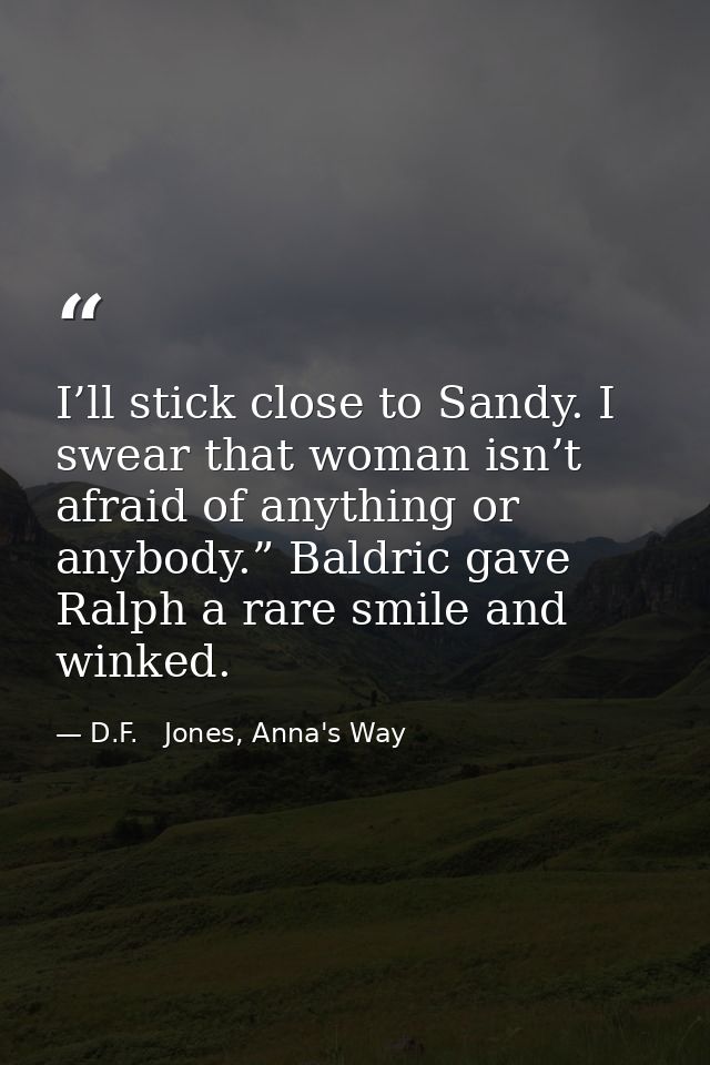 I’ll stick close to Sandy. I swear that woman isn’t afraid of anything or anybody.” Baldric gave Ralph a rare smile and  — D.F.   Jones, Anna's Way