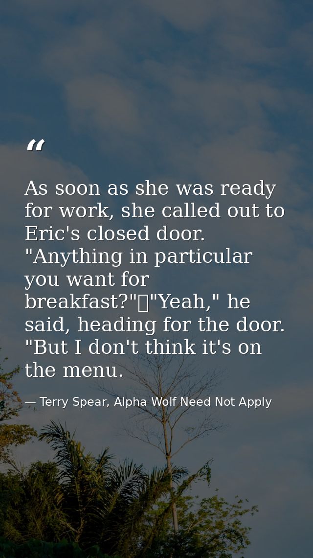 As soon as she was ready for work, she called out to Eric's closed door. "Anything in particular you want for breakfast? — Terry Spear, Alpha Wolf Need Not Apply