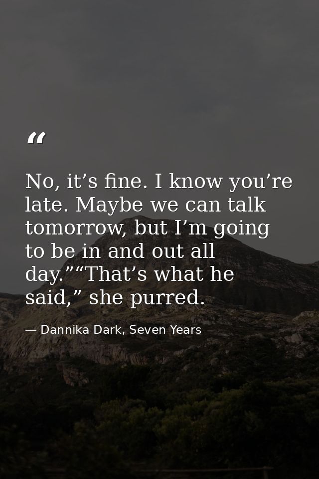 No, it’s fine. I know you’re late. Maybe we can talk tomorrow, but I’m going to be in and out all day.”“That’s what he s — Dannika Dark, Seven Years