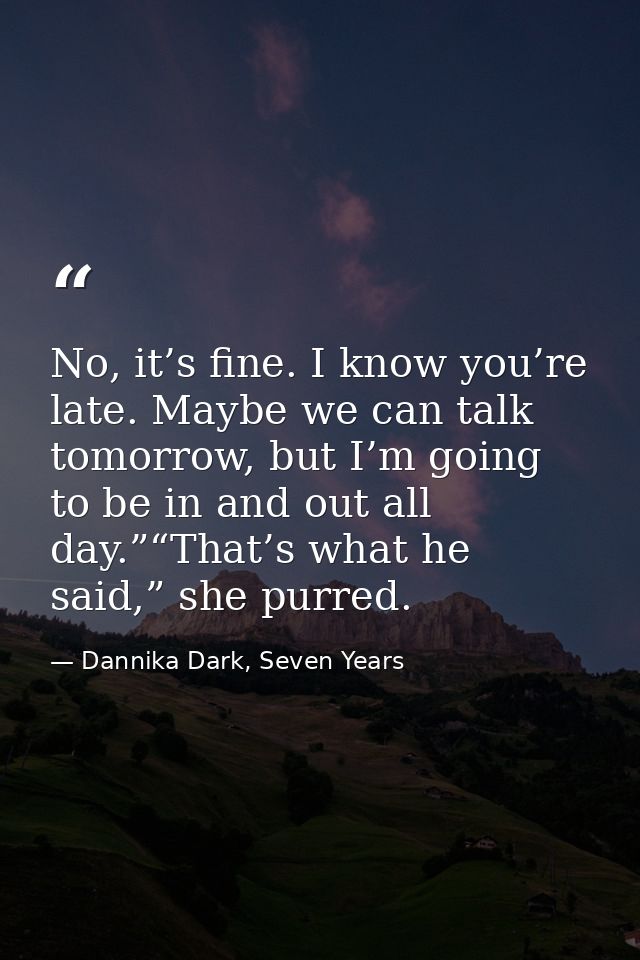 No, it’s fine. I know you’re late. Maybe we can talk tomorrow, but I’m going to be in and out all day.”“That’s what he s — Dannika Dark, Seven Years