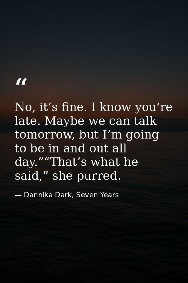 No, it’s fine. I know you’re late. Maybe we can talk tomorrow, but I’m going to be in and out all day.”“That’s what he s — Dannika Dark, Seven Years
