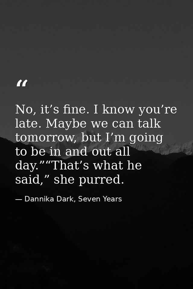 No, it’s fine. I know you’re late. Maybe we can talk tomorrow, but I’m going to be in and out all day.”“That’s what he s — Dannika Dark, Seven Years