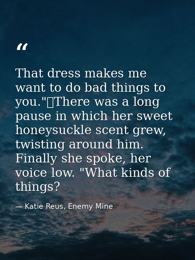 That dress makes me want to do bad things to you."	There was a long pause in which her sweet honeysuckle scent grew, twi — Katie Reus, Enemy Mine
