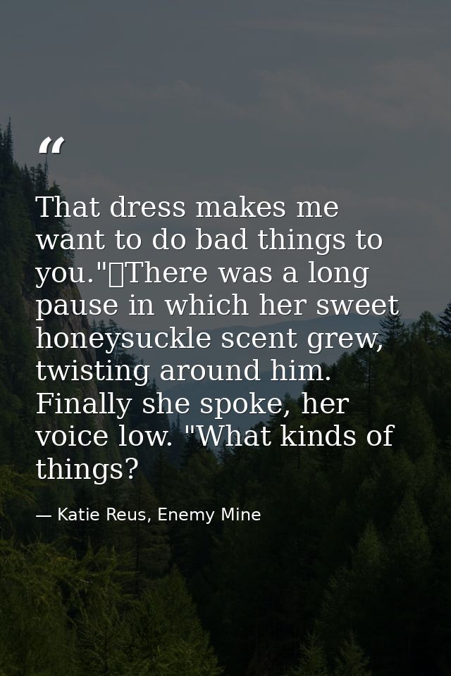 That dress makes me want to do bad things to you."	There was a long pause in which her sweet honeysuckle scent grew, twi — Katie Reus, Enemy Mine